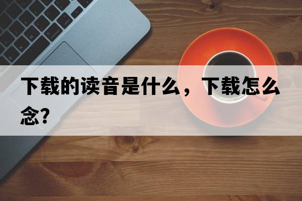 下載的讀音是什么，下載怎么念？