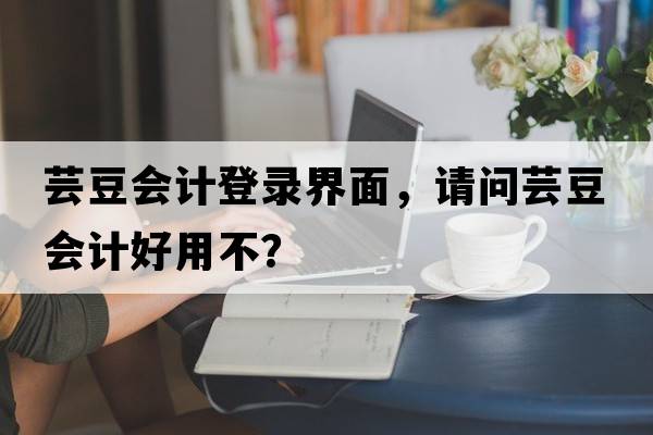 蕓豆會(huì )計登錄界面，請問(wèn)蕓豆會(huì )計好用不？