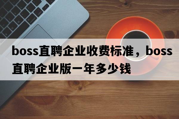 boss直聘企業(yè)收費標準，boss直聘企業(yè)版一年多少錢(qián)