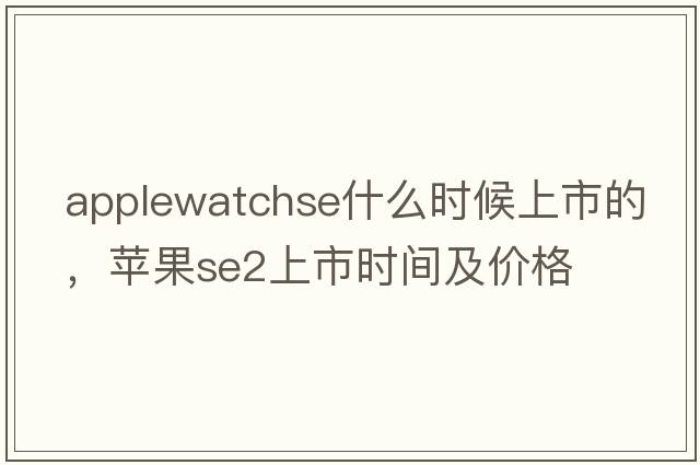 applewatchse什么時(shí)候上市的，蘋(píng)果se2上市時(shí)間及價(jià)格