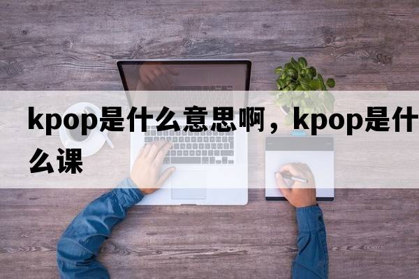 kpop是什么意思啊，kpop是什么課