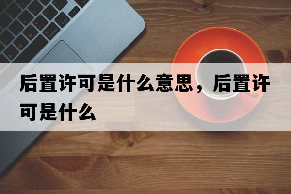 后置許可是什么意思，后置許可是什么