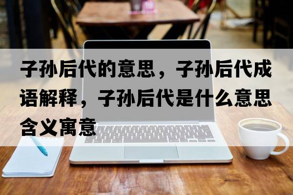 子孫后代的意思，子孫后代成語(yǔ)解釋?zhuān)訉O后代是什么意思含義寓意