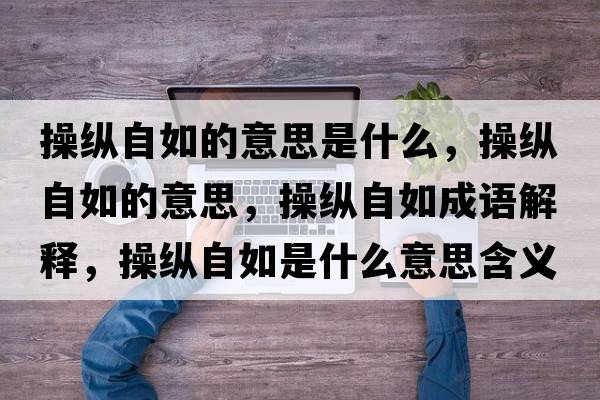 操縱自如的意思是什么，操縱自如的意思，操縱自如成語(yǔ)解釋?zhuān)倏v自如是什么意思含義寓意