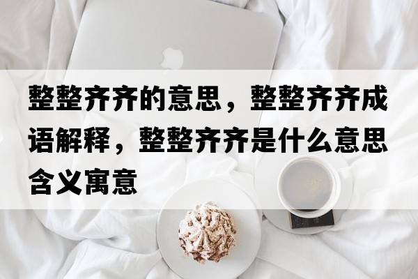 整整齊齊的意思，整整齊齊成語(yǔ)解釋?zhuān)R齊是什么意思含義寓意