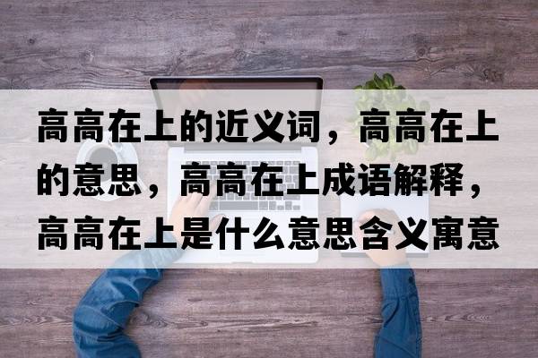高高在上的近義詞，高高在上的意思，高高在上成語(yǔ)解釋?zhuān)吒咴谏鲜鞘裁匆馑己x寓意