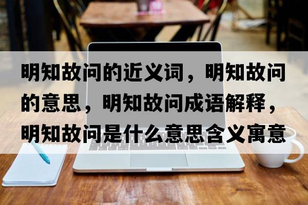 明知故問(wèn)的近義詞，明知故問(wèn)的意思，明知故問(wèn)成語(yǔ)解釋?zhuān)髦蕟?wèn)是什么意思含義寓意