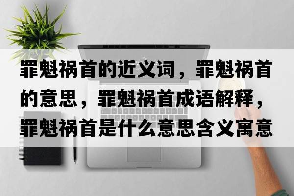 罪魁禍首的近義詞，罪魁禍首的意思，罪魁禍首成語(yǔ)解釋?zhuān)锟準资鞘裁匆馑己x寓意