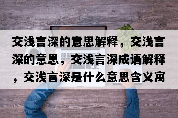 交淺言深的意思解釋?zhuān)粶\言深的意思，交淺言深成語(yǔ)解釋?zhuān)粶\言深是什么意思含義寓意