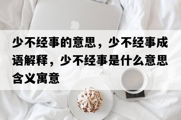 少不經(jīng)事的意思，少不經(jīng)事成語(yǔ)解釋?zhuān)俨唤?jīng)事是什么意思含義寓意