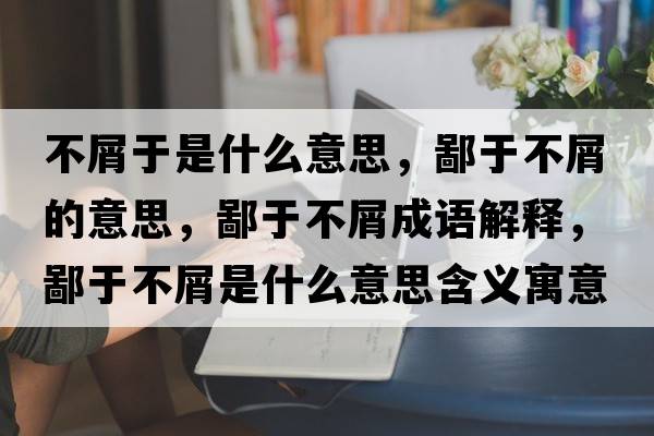 不屑于是什么意思，鄙于不屑的意思，鄙于不屑成語(yǔ)解釋?zhuān)捎诓恍际鞘裁匆馑己x寓意