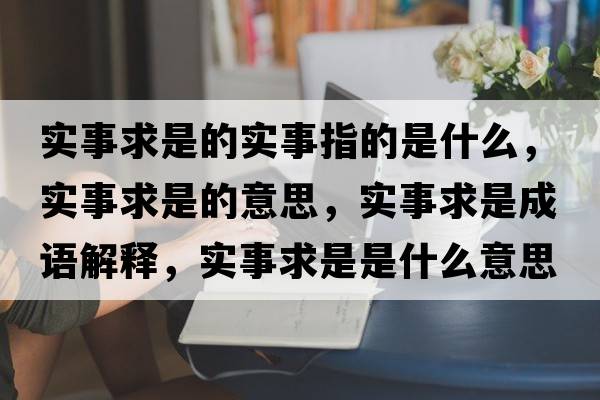 實(shí)事求是的實(shí)事指的是什么，實(shí)事求是的意思，實(shí)事求是成語(yǔ)解釋?zhuān)瑢?shí)事求是是什么意思含義寓意