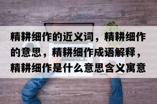精耕細作的近義詞，精耕細作的意思，精耕細作成語(yǔ)解釋?zhuān)氉魇鞘裁匆馑己x寓意