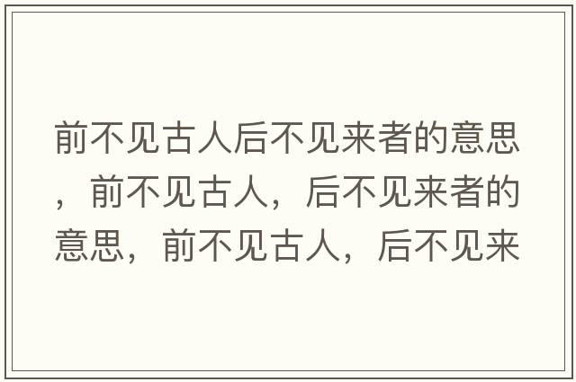 前不見(jiàn)古人后不見(jiàn)來(lái)者的意思，前不見(jiàn)古人，后不見(jiàn)來(lái)者的意思，前不見(jiàn)古人，后不見(jiàn)來(lái)者成語(yǔ)解釋?zhuān)安灰?jiàn)古人，后不見(jiàn)來(lái)者是什么意思含義寓意