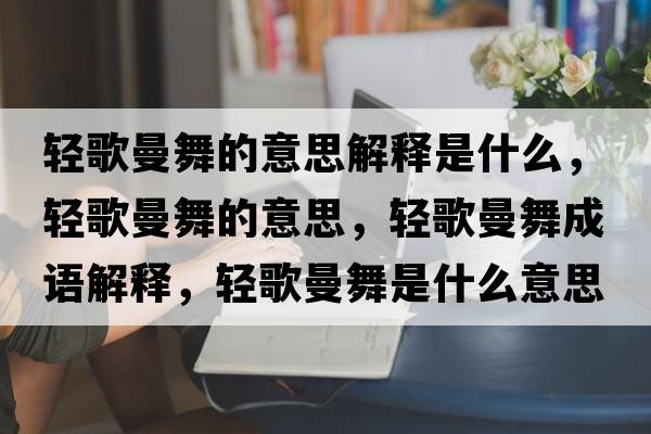 輕歌曼舞的意思解釋是什么，輕歌曼舞的意思，輕歌曼舞成語(yǔ)解釋?zhuān)p歌曼舞是什么意思含義寓意