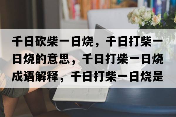 千日砍柴一日燒，千日打柴一日燒的意思，千日打柴一日燒成語(yǔ)解釋?zhuān)沾虿褚蝗諢鞘裁匆馑己x寓意