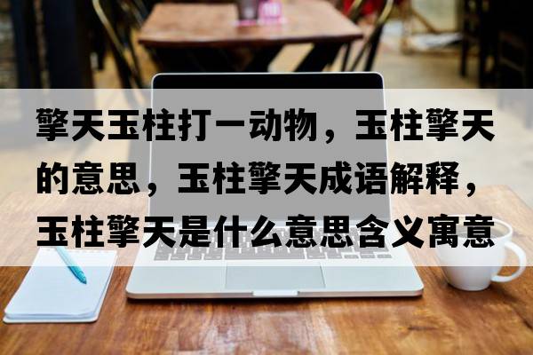 擎天玉柱打一動(dòng)物，玉柱擎天的意思，玉柱擎天成語(yǔ)解釋?zhuān)裰嫣焓鞘裁匆馑己x寓意
