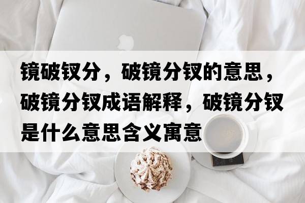 鏡破釵分，破鏡分釵的意思，破鏡分釵成語(yǔ)解釋?zhuān)歧R分釵是什么意思含義寓意
