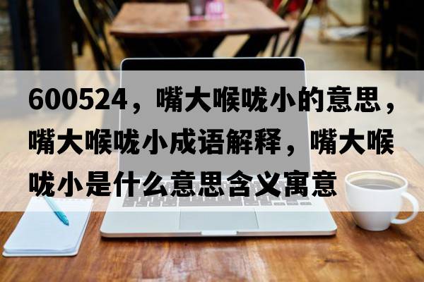 600524，嘴大喉嚨小的意思，嘴大喉嚨小成語(yǔ)解釋?zhuān)齑蠛韲敌∈鞘裁匆馑己x寓意