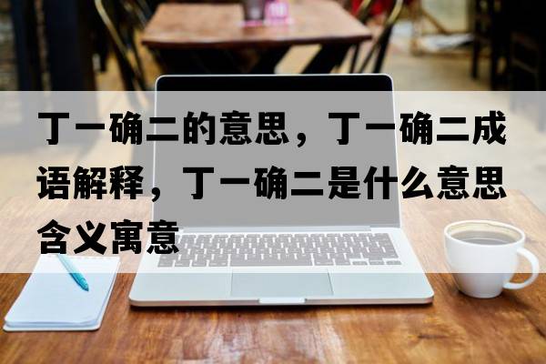 丁一確二的意思，丁一確二成語(yǔ)解釋?zhuān)∫淮_二是什么意思含義寓意