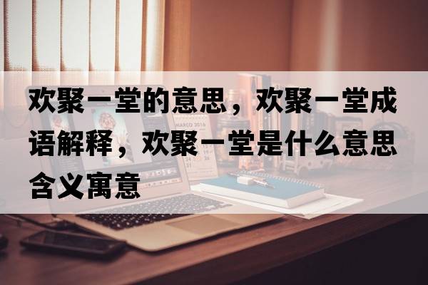 歡聚一堂的意思，歡聚一堂成語(yǔ)解釋?zhuān)瑲g聚一堂是什么意思含義寓意