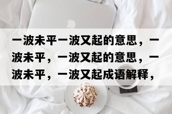 一波未平一波又起的意思，一波未平，一波又起的意思，一波未平，一波又起成語(yǔ)解釋?zhuān)徊ㄎ雌?，一波又起是什么意思含義寓意
