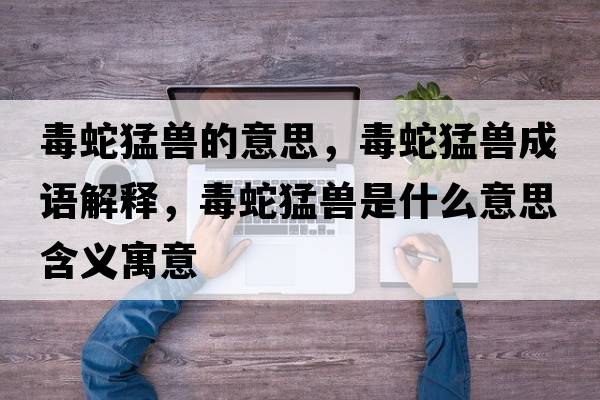 毒蛇猛獸的意思，毒蛇猛獸成語(yǔ)解釋?zhuān)旧呙瞳F是什么意思含義寓意