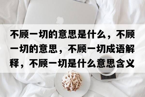不顧一切的意思是什么，不顧一切的意思，不顧一切成語(yǔ)解釋?zhuān)活櫼磺惺鞘裁匆馑己x寓意