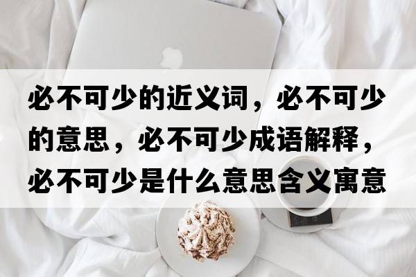 必不可少的近義詞，必不可少的意思，必不可少成語(yǔ)解釋?zhuān)夭豢缮偈鞘裁匆馑己x寓意