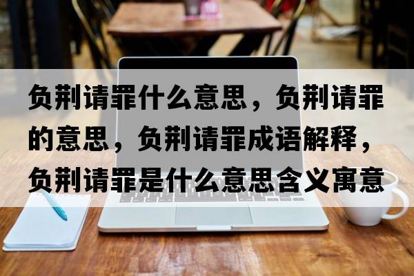 負荊請罪什么意思，負荊請罪的意思，負荊請罪成語(yǔ)解釋?zhuān)撉G請罪是什么意思含義寓意