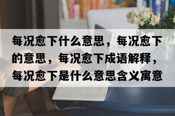 每況愈下什么意思，每況愈下的意思，每況愈下成語(yǔ)解釋?zhuān)繘r愈下是什么意思含義寓意
