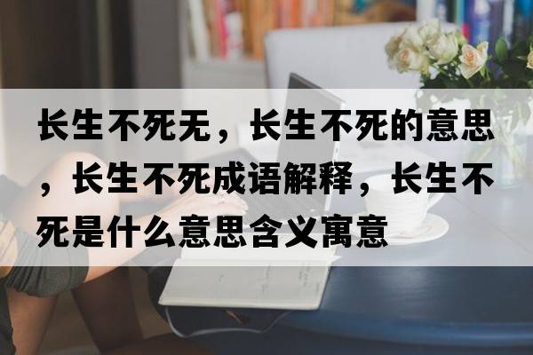 長(cháng)生不死無(wú)，長(cháng)生不死的意思，長(cháng)生不死成語(yǔ)解釋?zhuān)L(cháng)生不死是什么意思含義寓意