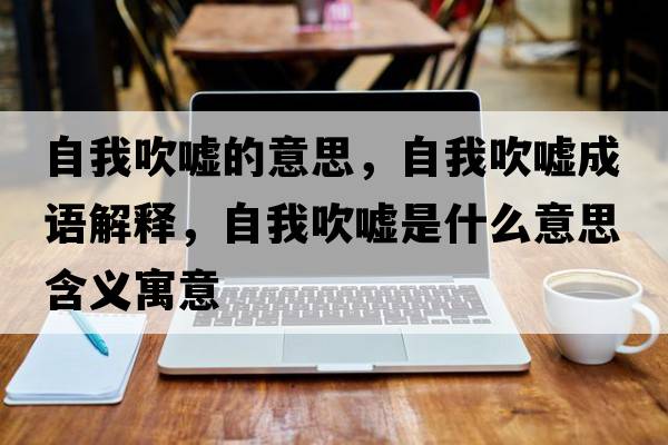 自我吹噓的意思，自我吹噓成語(yǔ)解釋?zhuān)晕掖祰u是什么意思含義寓意
