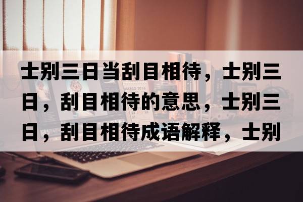 士別三日當刮目相待，士別三日，刮目相待的意思，士別三日，刮目相待成語(yǔ)解釋?zhuān)縿e三日，刮目相待是什么意思含義寓意