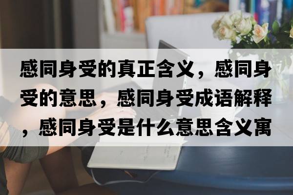 感同身受的真正含義，感同身受的意思，感同身受成語(yǔ)解釋?zhuān)型硎苁鞘裁匆馑己x寓意