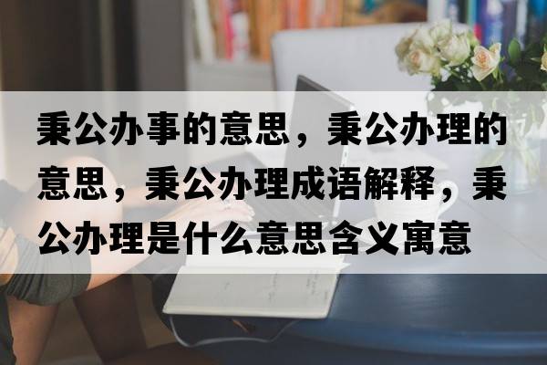 秉公辦事的意思，秉公辦理的意思，秉公辦理成語(yǔ)解釋?zhuān)k理是什么意思含義寓意
