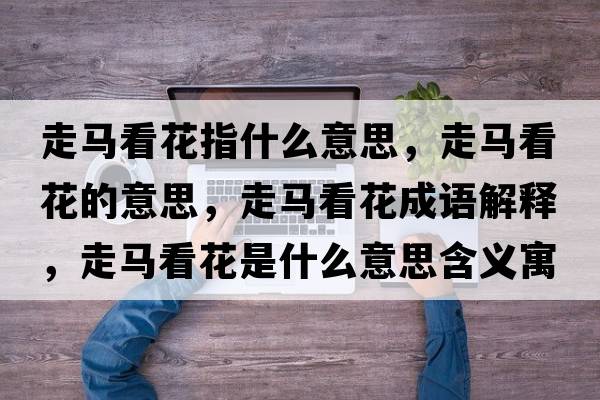 走馬看花指什么意思，走馬看花的意思，走馬看花成語(yǔ)解釋?zhuān)唏R看花是什么意思含義寓意