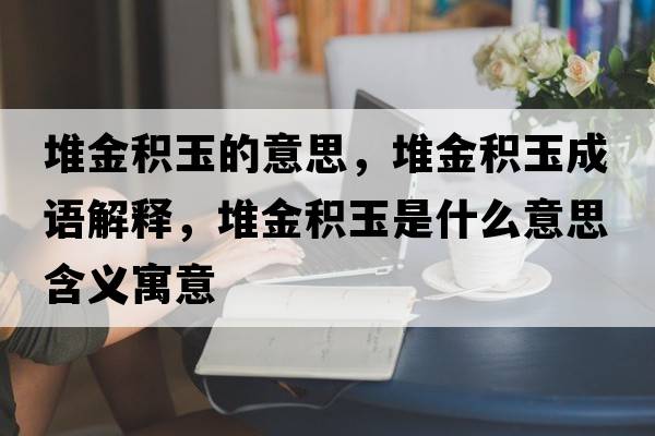 堆金積玉的意思，堆金積玉成語(yǔ)解釋?zhuān)呀鸱e玉是什么意思含義寓意