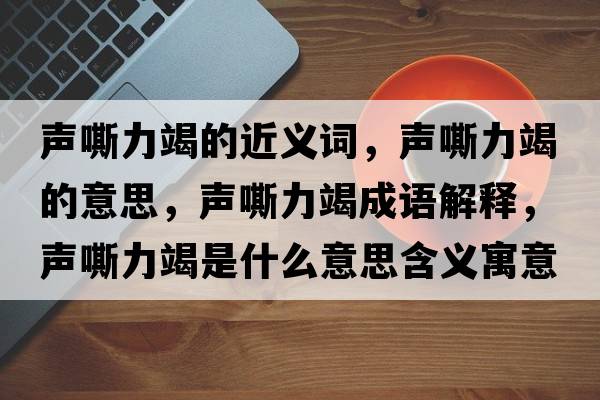 聲嘶力竭的近義詞，聲嘶力竭的意思，聲嘶力竭成語(yǔ)解釋?zhuān)曀涣呤鞘裁匆馑己x寓意