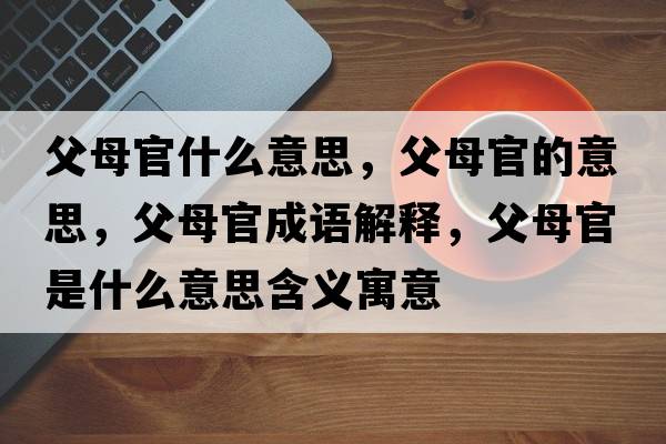 父母官什么意思，父母官的意思，父母官成語(yǔ)解釋?zhuān)改腹偈鞘裁匆馑己x寓意