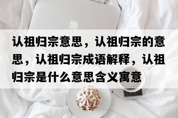 認祖歸宗意思，認祖歸宗的意思，認祖歸宗成語(yǔ)解釋?zhuān)J祖歸宗是什么意思含義寓意
