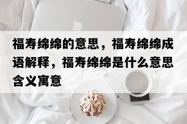 福壽綿綿的意思，福壽綿綿成語(yǔ)解釋?zhuān)劬d綿是什么意思含義寓意
