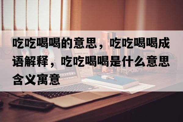 吃吃喝喝的意思，吃吃喝喝成語(yǔ)解釋?zhuān)猿院群仁鞘裁匆馑己x寓意