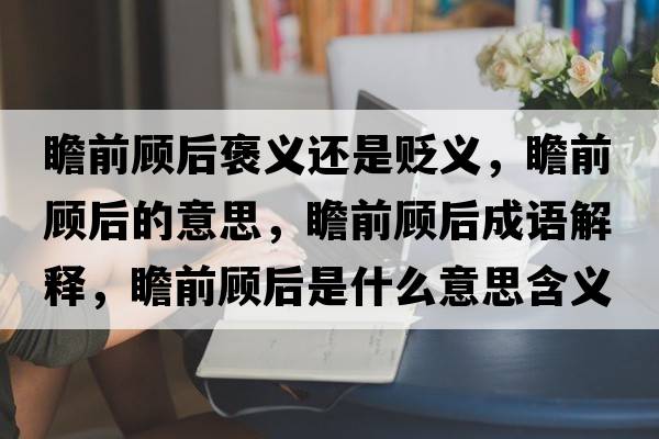 瞻前顧后褒義還是貶義，瞻前顧后的意思，瞻前顧后成語(yǔ)解釋?zhuān)扒邦櫤笫鞘裁匆馑己x寓意