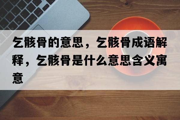 乞骸骨的意思，乞骸骨成語(yǔ)解釋?zhuān)蚝」鞘鞘裁匆馑己x寓意