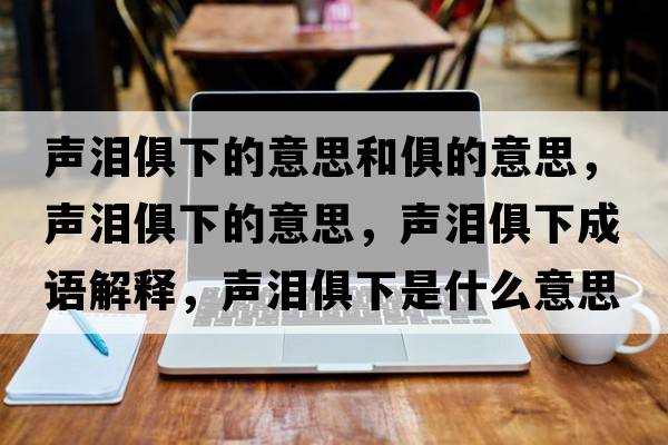 聲淚俱下的意思和俱的意思，聲淚俱下的意思，聲淚俱下成語(yǔ)解釋?zhuān)暅I俱下是什么意思含義寓意