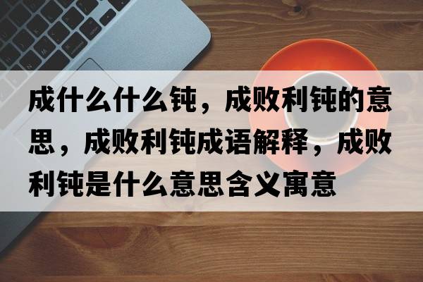 成什么什么鈍，成敗利鈍的意思，成敗利鈍成語(yǔ)解釋?zhuān)蓴±g是什么意思含義寓意