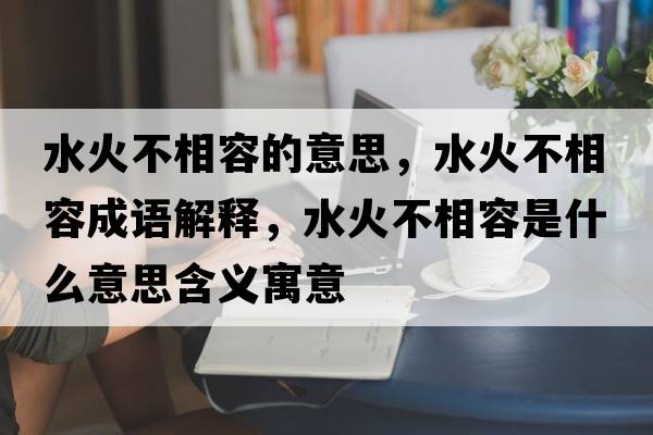 水火不相容的意思，水火不相容成語(yǔ)解釋?zhuān)鸩幌嗳菔鞘裁匆馑己x寓意