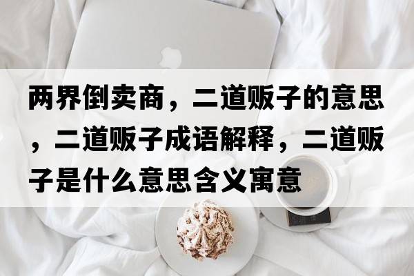 兩界倒賣(mài)商，二道販子的意思，二道販子成語(yǔ)解釋?zhuān)镭溩邮鞘裁匆馑己x寓意