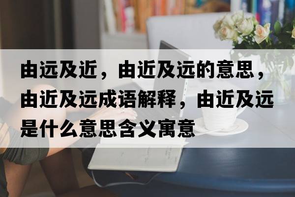 由遠及近，由近及遠的意思，由近及遠成語(yǔ)解釋?zhuān)山斑h是什么意思含義寓意